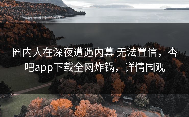 圈内人在深夜遭遇内幕 无法置信，杏吧app下载全网炸锅，详情围观