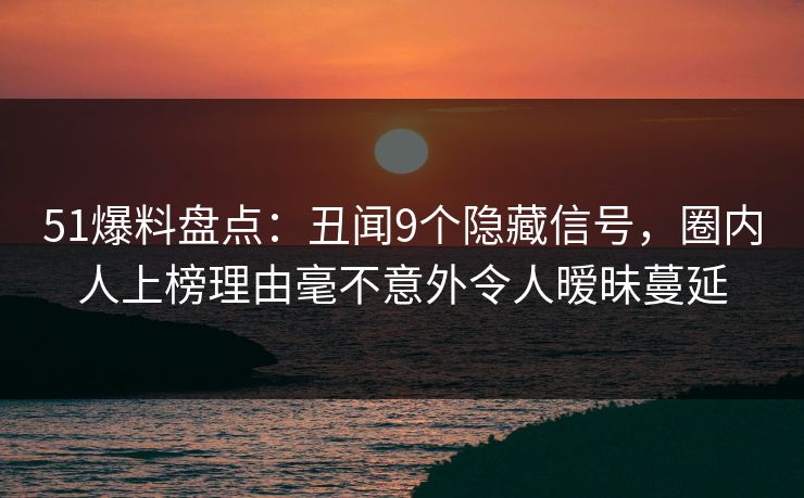 51爆料盘点：丑闻9个隐藏信号，圈内人上榜理由毫不意外令人暧昧蔓延