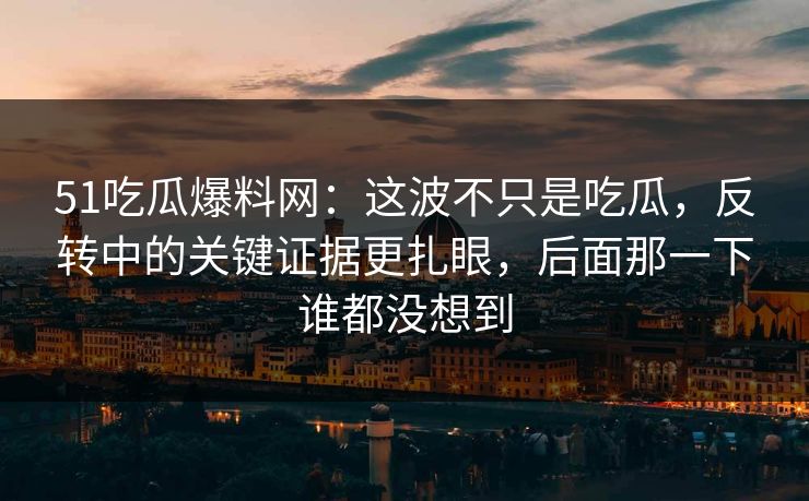 51吃瓜爆料网：这波不只是吃瓜，反转中的关键证据更扎眼，后面那一下谁都没想到