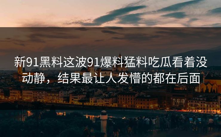 新91黑料这波91爆料猛料吃瓜看着没动静，结果最让人发懵的都在后面