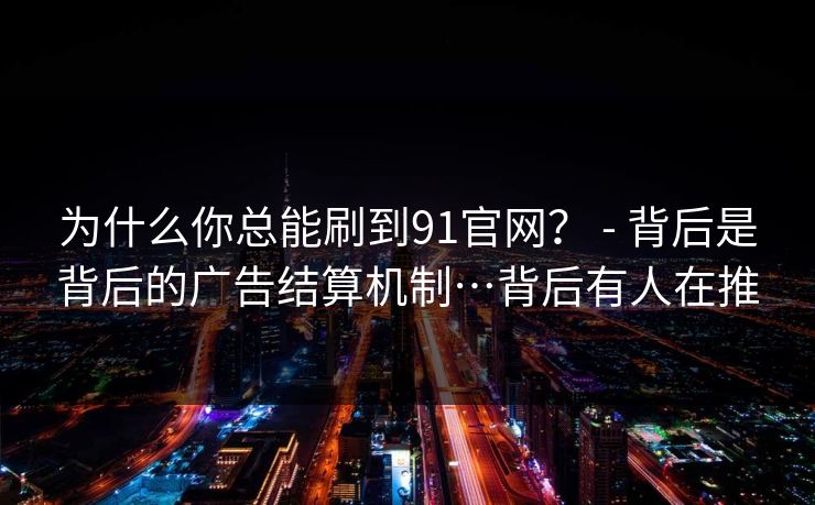 为什么你总能刷到91官网？ - 背后是背后的广告结算机制…背后有人在推