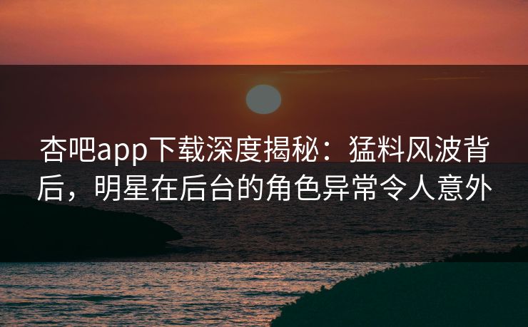 杏吧app下载深度揭秘：猛料风波背后，明星在后台的角色异常令人意外