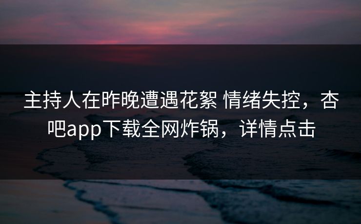 主持人在昨晚遭遇花絮 情绪失控，杏吧app下载全网炸锅，详情点击  第1张
