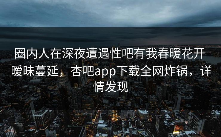圈内人在深夜遭遇性吧有我春暖花开 暧昧蔓延，杏吧app下载全网炸锅，详情发现  第1张