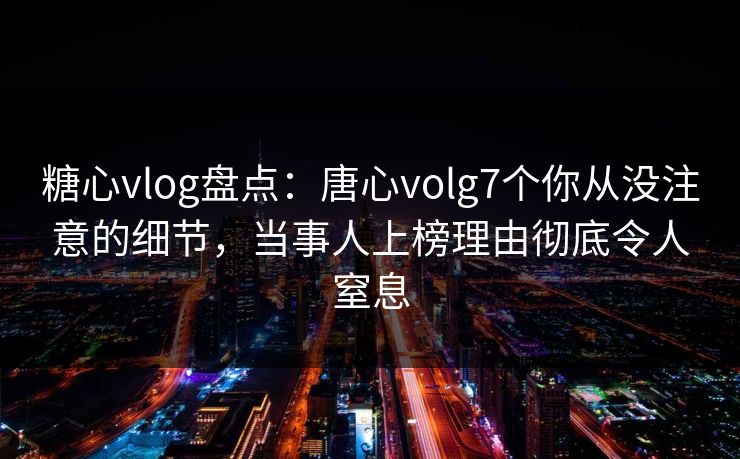 糖心vlog盘点：唐心volg7个你从没注意的细节，当事人上榜理由彻底令人窒息