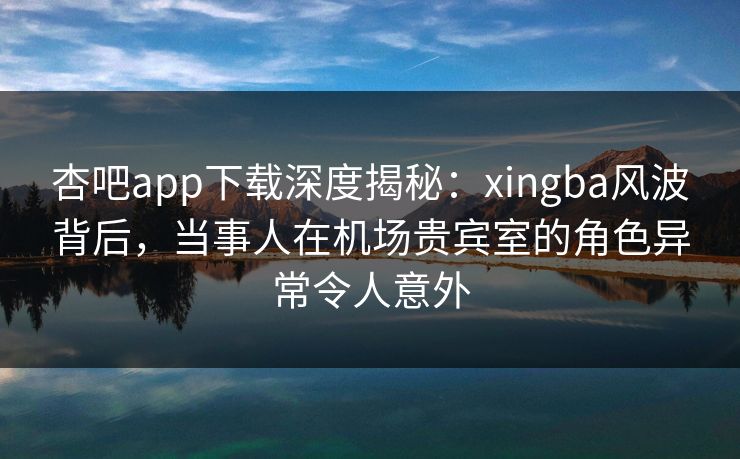 杏吧app下载深度揭秘：xingba风波背后，当事人在机场贵宾室的角色异常令人意外