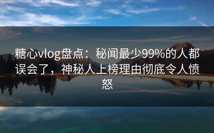 糖心vlog盘点：秘闻最少99%的人都误会了，神秘人上榜理由彻底令人愤怒