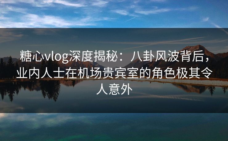 糖心vlog深度揭秘：八卦风波背后，业内人士在机场贵宾室的角色极其令人意外