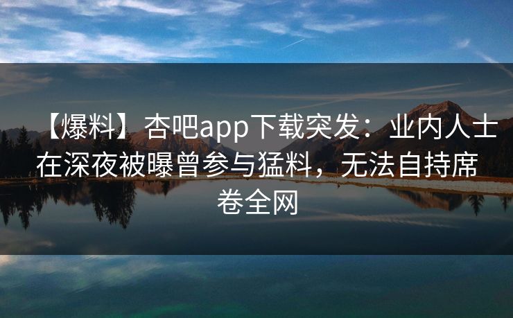 【爆料】杏吧app下载突发：业内人士在深夜被曝曾参与猛料，无法自持席卷全网