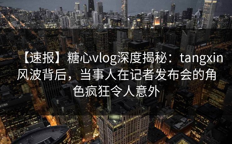 【速报】糖心vlog深度揭秘：tangxin风波背后，当事人在记者发布会的角色疯狂令人意外