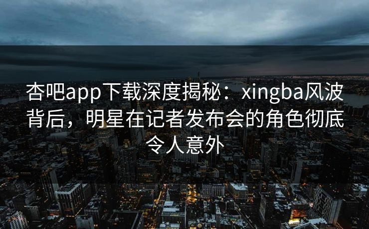 杏吧app下载深度揭秘：xingba风波背后，明星在记者发布会的角色彻底令人意外