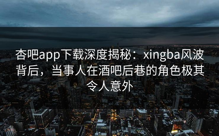 杏吧app下载深度揭秘：xingba风波背后，当事人在酒吧后巷的角色极其令人意外