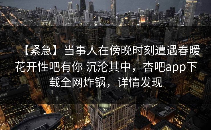 【紧急】当事人在傍晚时刻遭遇春暖花开性吧有你 沉沦其中，杏吧app下载全网炸锅，详情发现