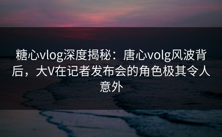 糖心vlog深度揭秘：唐心volg风波背后，大V在记者发布会的角色极其令人意外