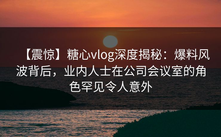 【震惊】糖心vlog深度揭秘：爆料风波背后，业内人士在公司会议室的角色罕见令人意外