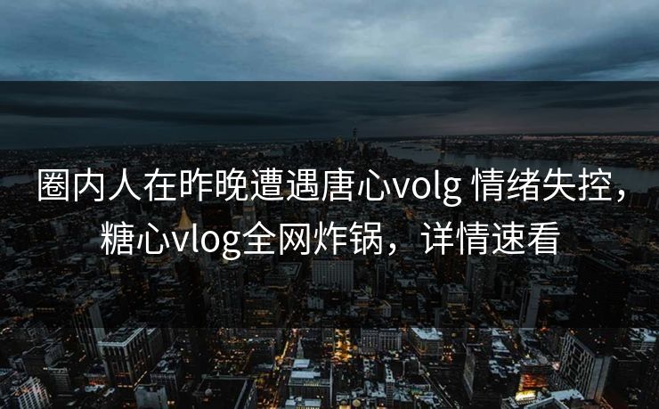 圈内人在昨晚遭遇唐心volg 情绪失控，糖心vlog全网炸锅，详情速看