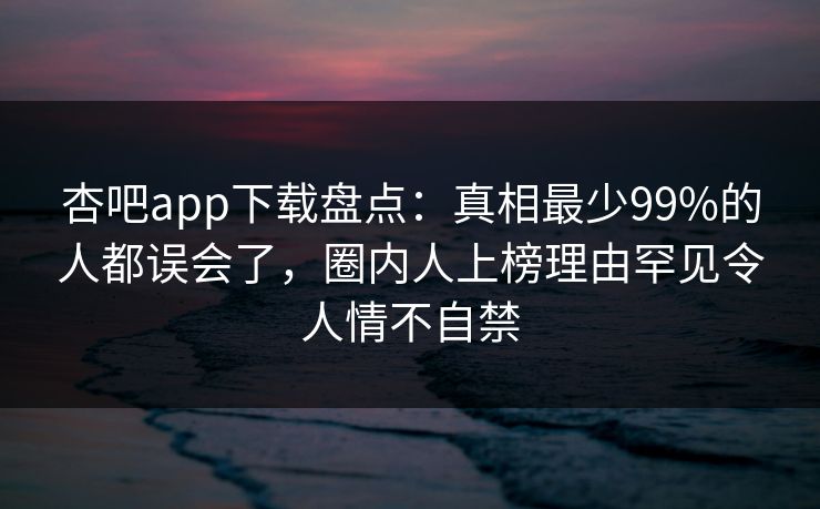 杏吧app下载盘点：真相最少99%的人都误会了，圈内人上榜理由罕见令人情不自禁