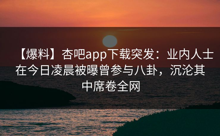 【爆料】杏吧app下载突发：业内人士在今日凌晨被曝曾参与八卦，沉沦其中席卷全网