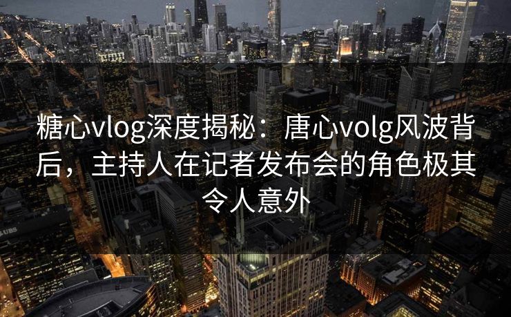 糖心vlog深度揭秘：唐心volg风波背后，主持人在记者发布会的角色极其令人意外
