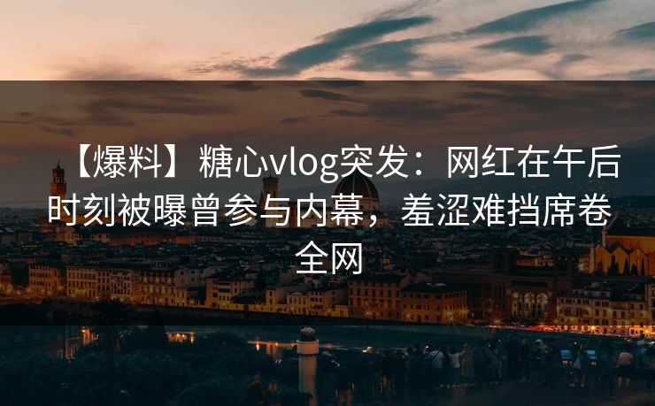 【爆料】糖心vlog突发：网红在午后时刻被曝曾参与内幕，羞涩难挡席卷全网