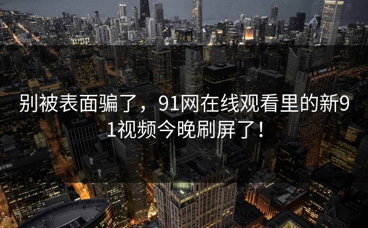 别被表面骗了，91网在线观看里的新91视频今晚刷屏了！