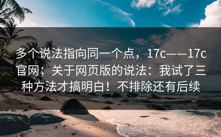 多个说法指向同一个点，17c——17c官网；关于网页版的说法：我试了三种方法才搞明白！不排除还有后续