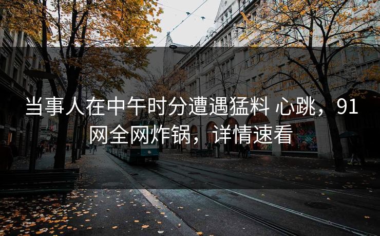 当事人在中午时分遭遇猛料 心跳，91网全网炸锅，详情速看