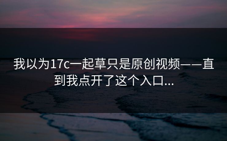 我以为17c一起草只是原创视频——直到我点开了这个入口...