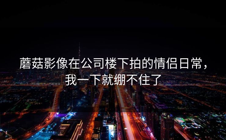 蘑菇影像在公司楼下拍的情侣日常，我一下就绷不住了
