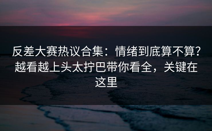 反差大赛热议合集：情绪到底算不算？越看越上头太拧巴带你看全，关键在这里