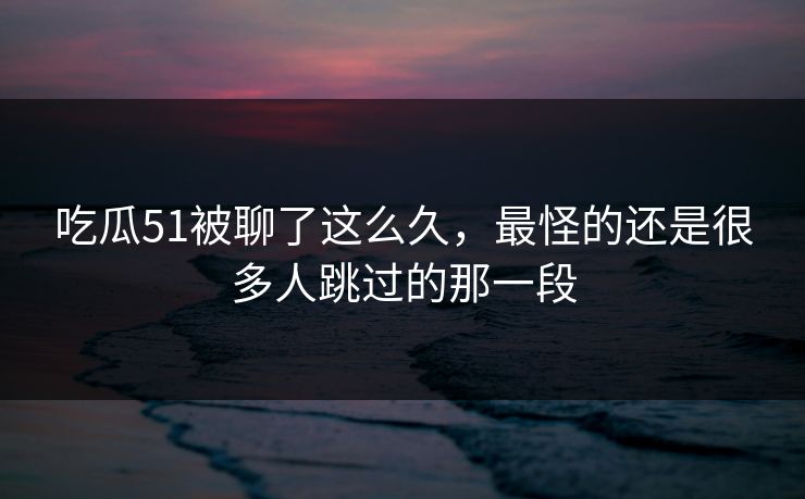 吃瓜51被聊了这么久，最怪的还是很多人跳过的那一段