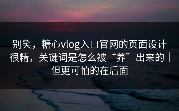 别笑，糖心vlog入口官网的页面设计很精，关键词是怎么被“养”出来的｜但更可怕的在后面