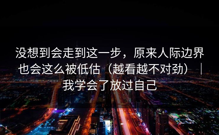 没想到会走到这一步，原来人际边界也会这么被低估（越看越不对劲）｜我学会了放过自己