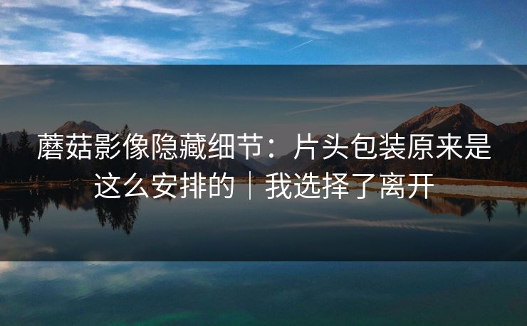 蘑菇影像隐藏细节：片头包装原来是这么安排的｜我选择了离开