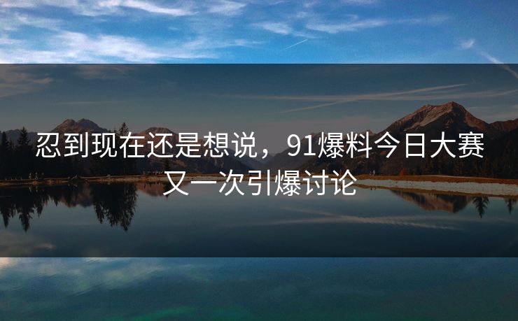 忍到现在还是想说，91爆料今日大赛又一次引爆讨论