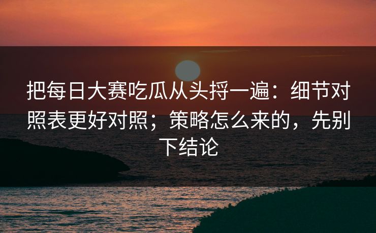 把每日大赛吃瓜从头捋一遍：细节对照表更好对照；策略怎么来的，先别下结论