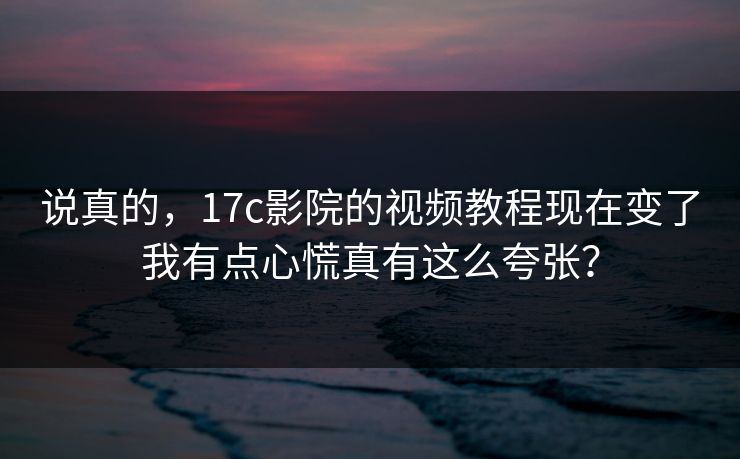 说真的，17c影院的视频教程现在变了我有点心慌真有这么夸张？