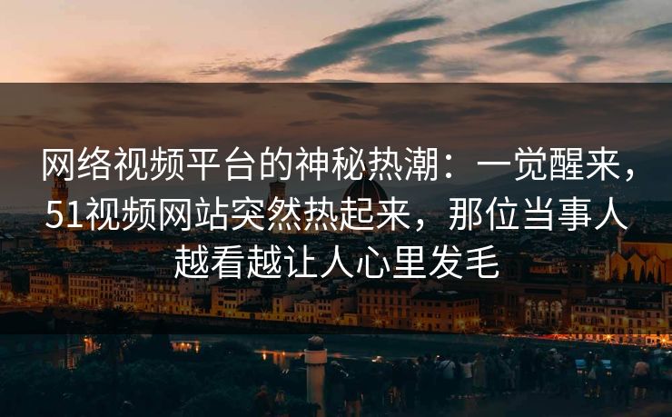 网络视频平台的神秘热潮：一觉醒来，51视频网站突然热起来，那位当事人越看越让人心里发毛