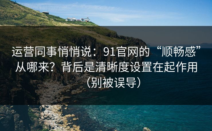 运营同事悄悄说：91官网的“顺畅感”从哪来？背后是清晰度设置在起作用（别被误导）