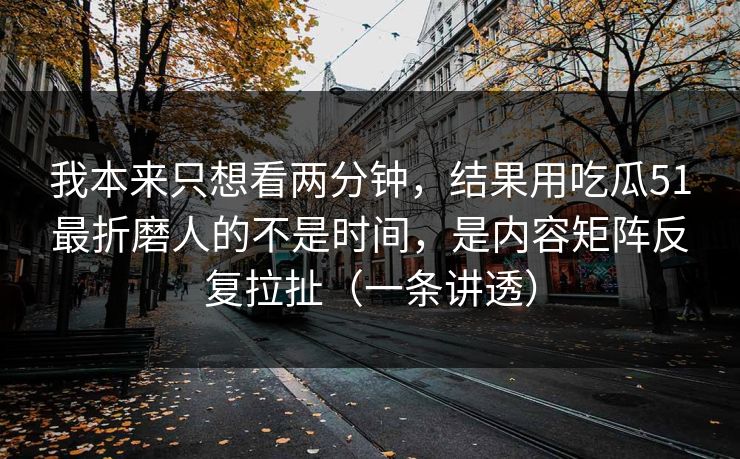 我本来只想看两分钟，结果用吃瓜51最折磨人的不是时间，是内容矩阵反复拉扯（一条讲透）