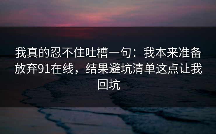 我真的忍不住吐槽一句：我本来准备放弃91在线，结果避坑清单这点让我回坑