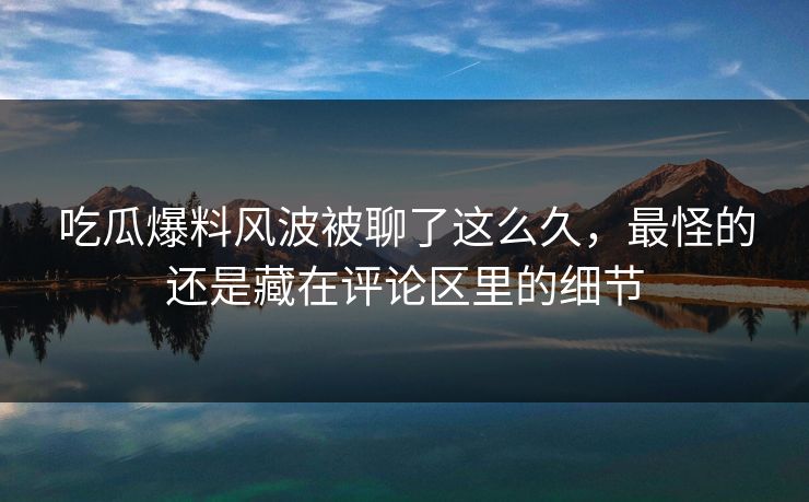 吃瓜爆料风波被聊了这么久，最怪的还是藏在评论区里的细节